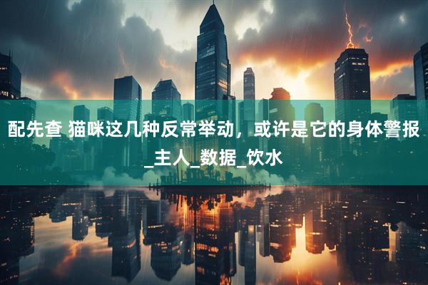 配先查 猫咪这几种反常举动，或许是它的身体警报_主人_数据_饮水