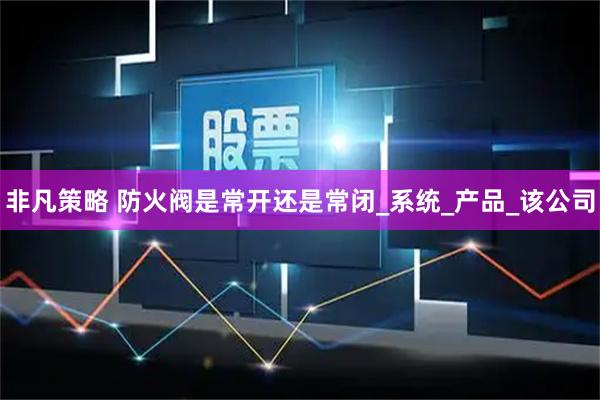 非凡策略 防火阀是常开还是常闭_系统_产品_该公司