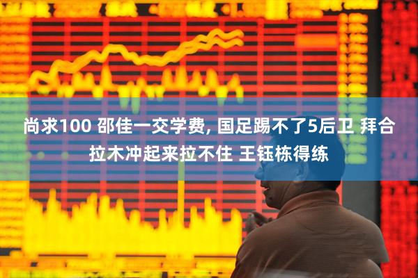 尚求100 邵佳一交学费, 国足踢不了5后卫 拜合拉木冲起来拉不住 王钰栋得练