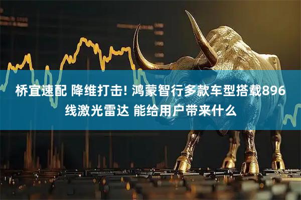 桥宜速配 降维打击! 鸿蒙智行多款车型搭载896线激光雷达 能给用户带来什么