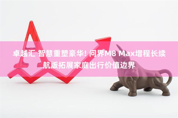 卓越汇 智慧重塑豪华! 问界M8 Max增程长续航版拓展家庭出行价值边界