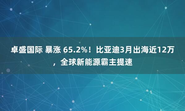 卓盛国际 暴涨 65.2%！比亚迪3月出海近12万，全球新能源霸主提速