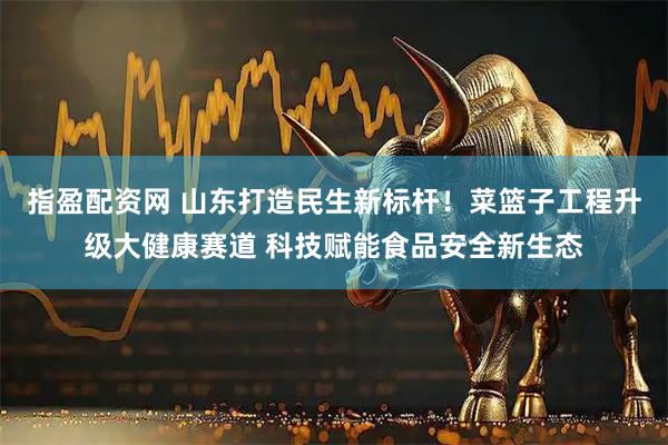 指盈配资网 山东打造民生新标杆！菜篮子工程升级大健康赛道 科技赋能食品安全新生态