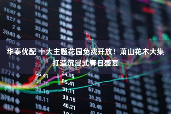 华泰优配 十大主题花园免费开放！萧山花木大集打造沉浸式春日盛宴