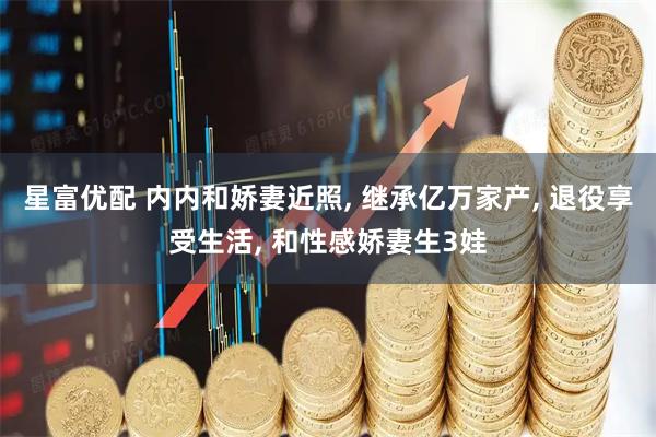 星富优配 内内和娇妻近照, 继承亿万家产, 退役享受生活, 和性感娇妻生3娃