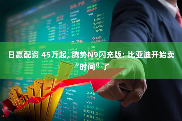 日赢配资 45万起, 腾势N9闪充版: 比亚迪开始卖“时间”了