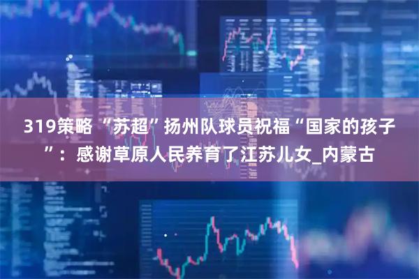 319策略 “苏超”扬州队球员祝福“国家的孩子”：感谢草原人民养育了江苏儿女_内蒙古