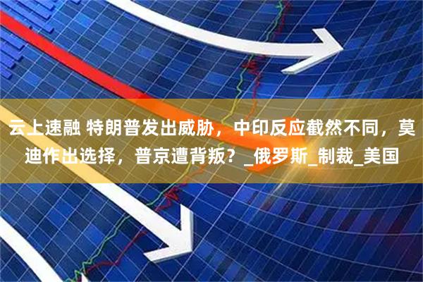 云上速融 特朗普发出威胁，中印反应截然不同，莫迪作出选择，普京遭背叛？_俄罗斯_制裁_美国