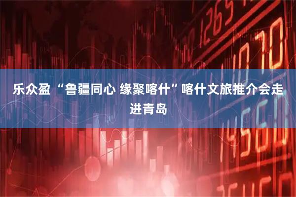 乐众盈 “鲁疆同心 缘聚喀什”喀什文旅推介会走进青岛