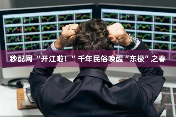 秒配网 “开江啦！”千年民俗唤醒“东极”之春