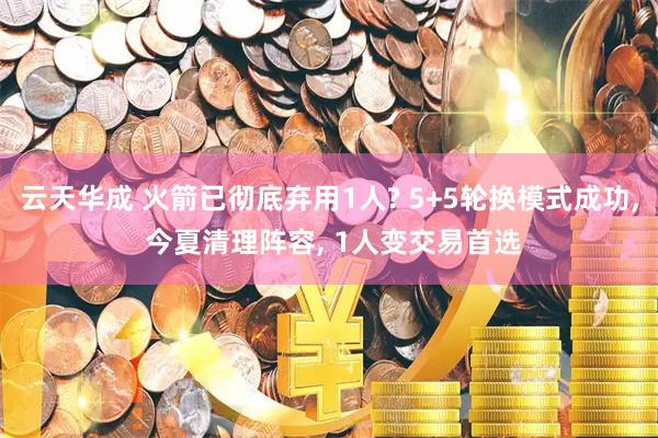 云天华成 火箭已彻底弃用1人? 5+5轮换模式成功, 今夏清理阵容, 1人变交易首选