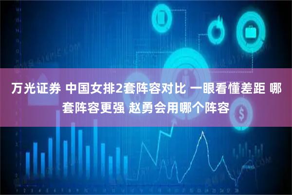 万光证券 中国女排2套阵容对比 一眼看懂差距 哪套阵容更强 赵勇会用哪个阵容