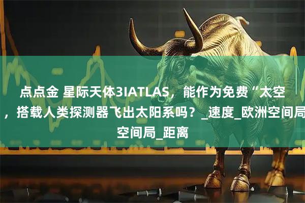 点点金 星际天体3IATLAS，能作为免费“太空巴士”，搭载人类探测器飞出太阳系吗？_速度_欧洲空间局_距离